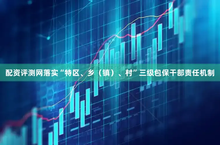 配资评测网落实“特区、乡（镇）、村”三级包保干部责任机制