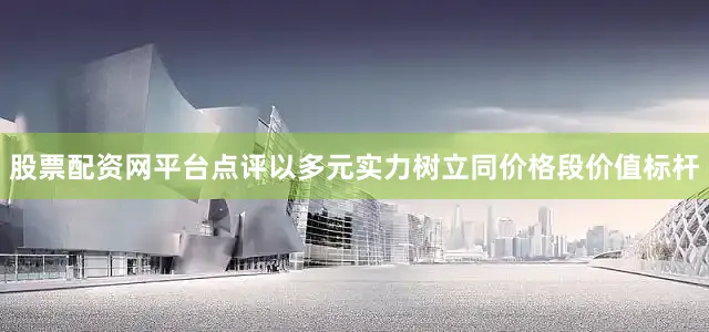 股票配资网平台点评以多元实力树立同价格段价值标杆