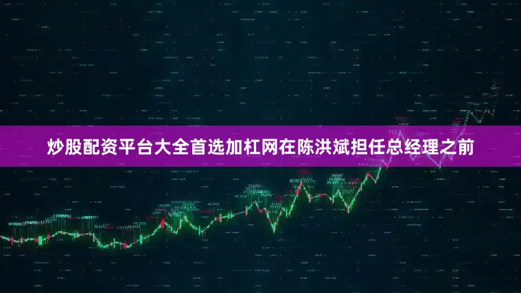 炒股配资平台大全首选加杠网在陈洪斌担任总经理之前