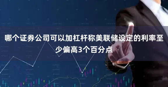 哪个证券公司可以加杠杆称美联储设定的利率至少偏高3个百分点