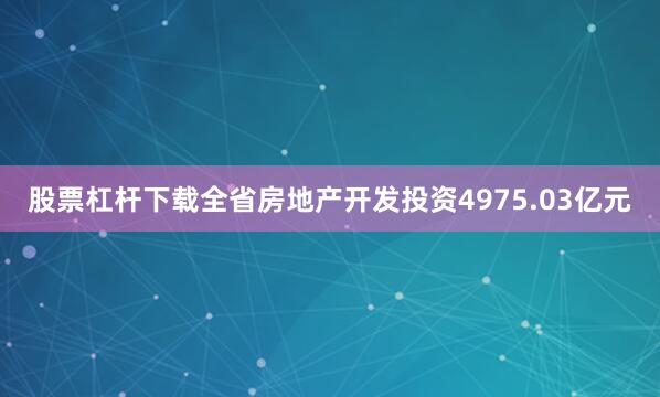 股票杠杆下载全省房地产开发投资4975.03亿元