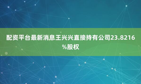 配资平台最新消息王兴兴直接持有公司23.8216%股权