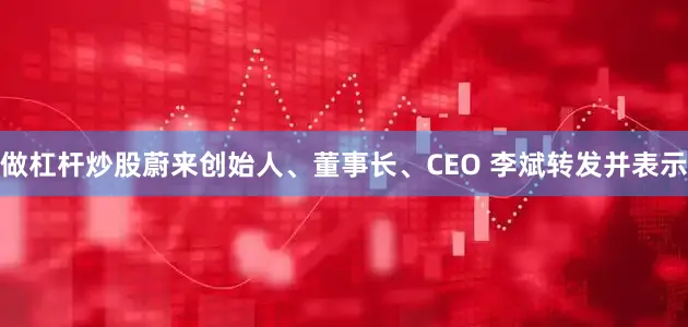 做杠杆炒股蔚来创始人、董事长、CEO 李斌转发并表示