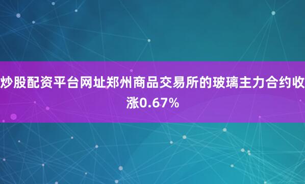 炒股配资平台网址郑州商品交易所的玻璃主力合约收涨0.67%