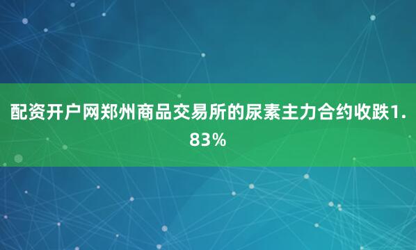 配资开户网郑州商品交易所的尿素主力合约收跌1.83%