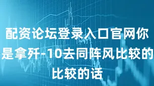 配资论坛登录入口官网你要是拿歼-10去同阵风比较的话