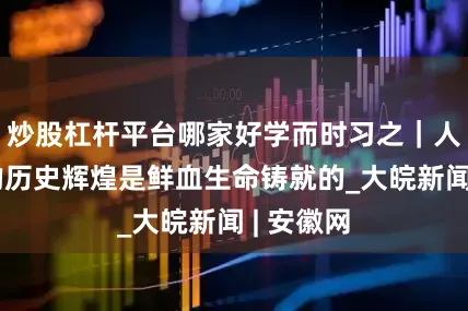 炒股杠杆平台哪家好学而时习之｜人民军队的历史辉煌是鲜血生命铸就的_大皖新闻 | 安徽网