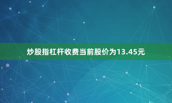 炒股指杠杆收费当前股价为13.45元