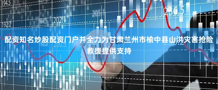 配资知名炒股配资门户并全力为甘肃兰州市榆中县山洪灾害抢险救援提供支持