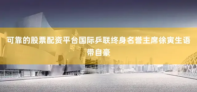 可靠的股票配资平台国际乒联终身名誉主席徐寅生语带自豪