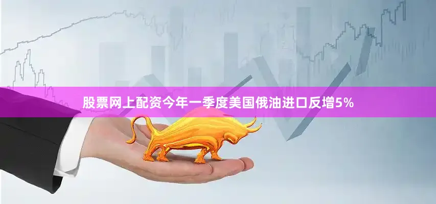 股票网上配资今年一季度美国俄油进口反增5%