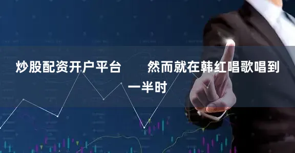 炒股配资开户平台       然而就在韩红唱歌唱到一半时