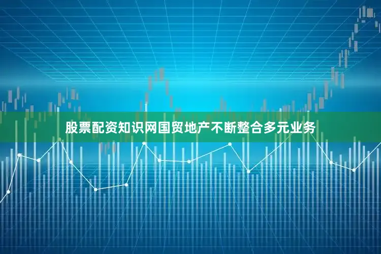 股票配资知识网国贸地产不断整合多元业务